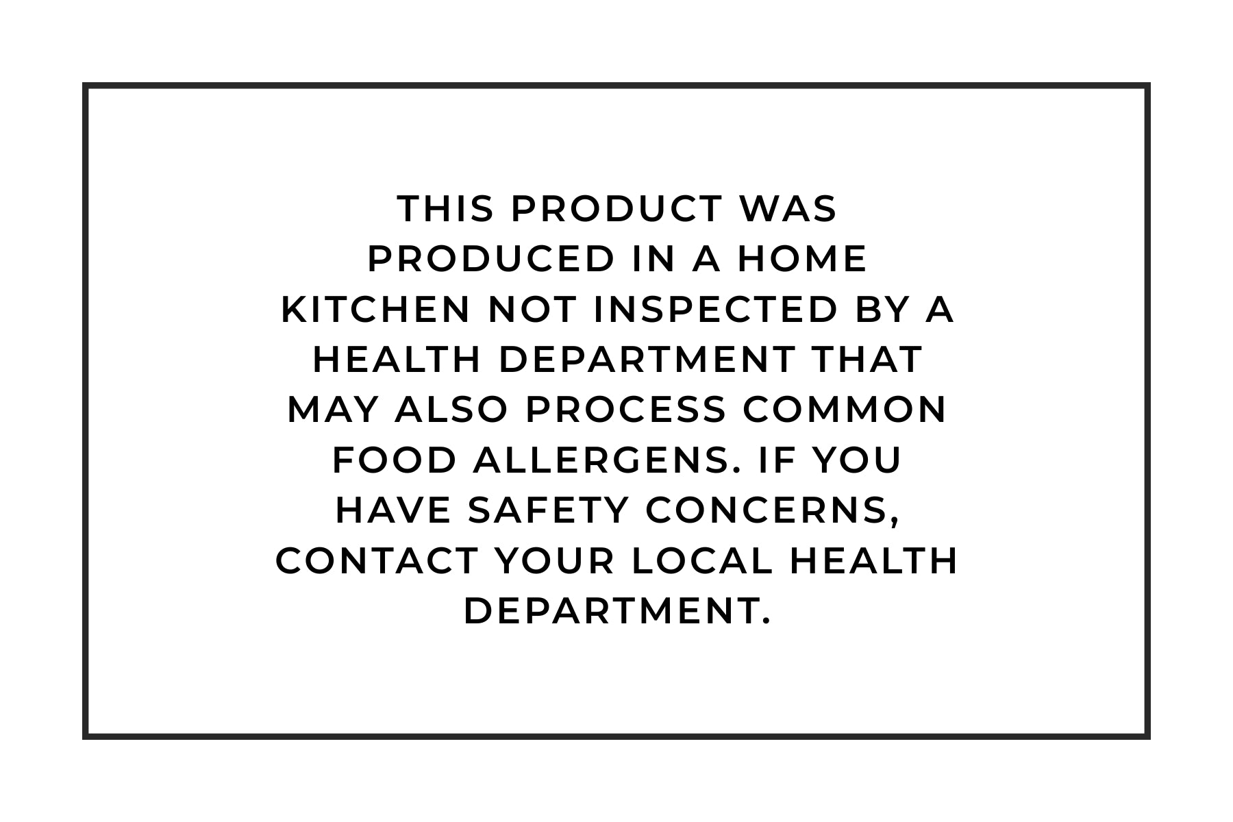 This product was produced in a home kitchen not inspected by a health department that may also process common food allergens. If you have safety concerns, contact your local health department.